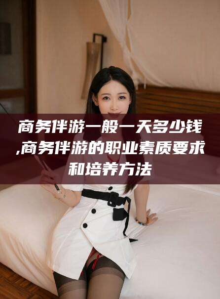 利津商务伴游一般一天多少钱,商务伴游的职业素质要求和培养方法