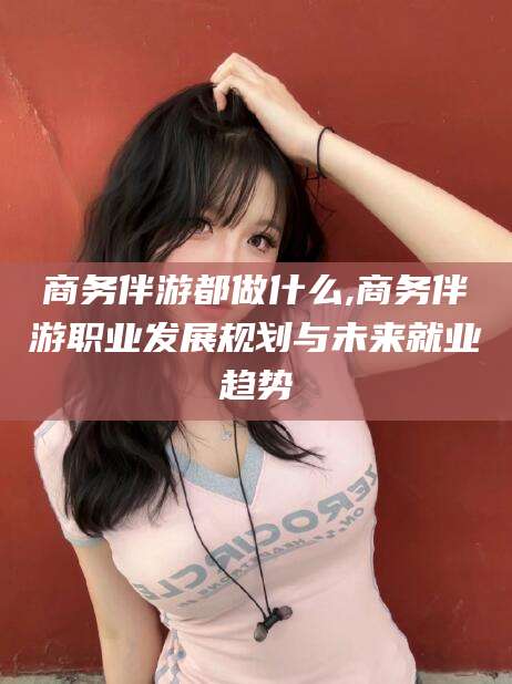 利津商务伴游都做什么,商务伴游职业发展规划与未来就业趋势
