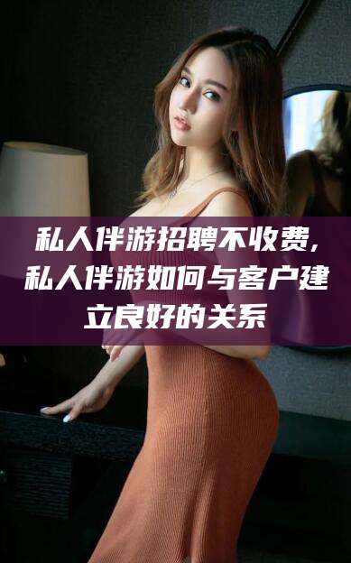 利津私人伴游招聘不收费,私人伴游如何与客户建立良好的关系