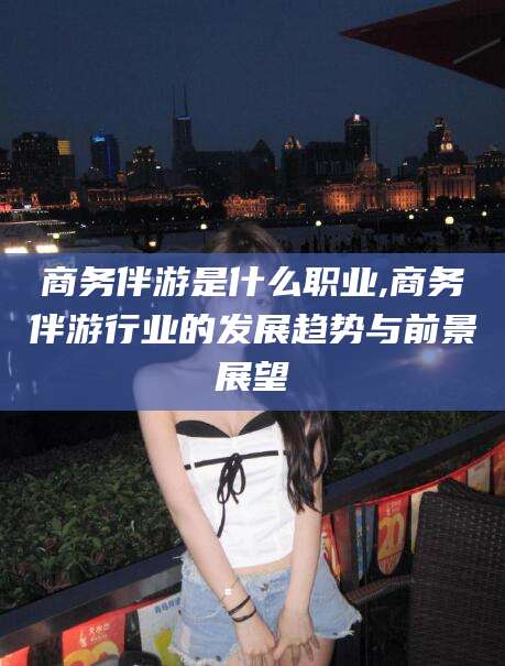 利津商务伴游是什么职业,商务伴游行业的发展趋势与前景展望