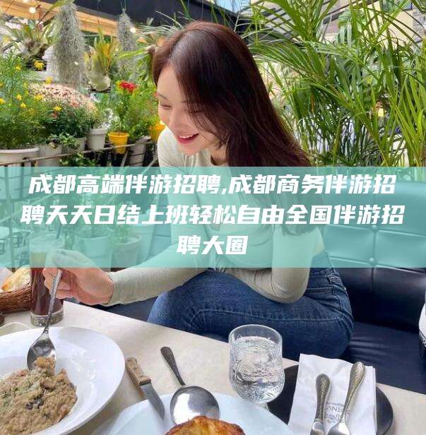 利津成都高端伴游招聘,成都商务伴游招聘天天日结上班轻松自由全国伴游招聘大圈