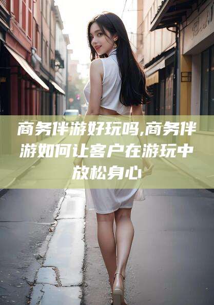 利津商务伴游好玩吗,商务伴游如何让客户在游玩中放松身心