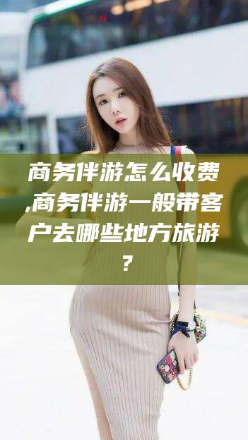 利津商务伴游怎么收费,商务伴游一般带客户去哪些地方旅游？