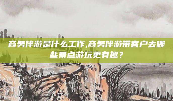 利津商务伴游是什么工作,商务伴游带客户去哪些景点游玩更有趣？