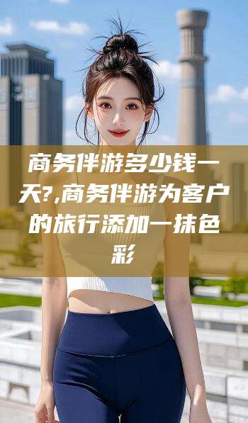 利津商务伴游多少钱一天?,商务伴游为客户的旅行添加一抹色彩