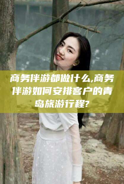 利津商务伴游都做什么,商务伴游如何安排客户的青岛旅游行程?