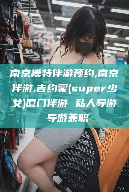 利津南京模特伴游预约,南京伴游,吉约蒙(super少女)厦门伴游 私人导游 导游兼职