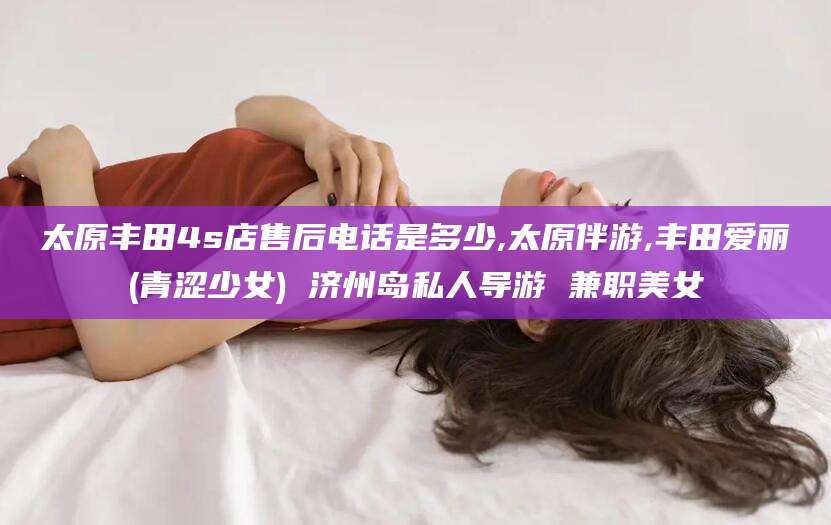 利津太原丰田4s店售后电话是多少,太原伴游,丰田爱丽(青涩少女) 济州岛私人导游 兼职美女