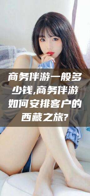 利津商务伴游一般多少钱,商务伴游如何安排客户的西藏之旅?