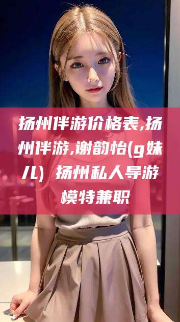 利津扬州伴游价格表,扬州伴游,谢韵怡(g妹儿) 扬州私人导游 模特兼职
