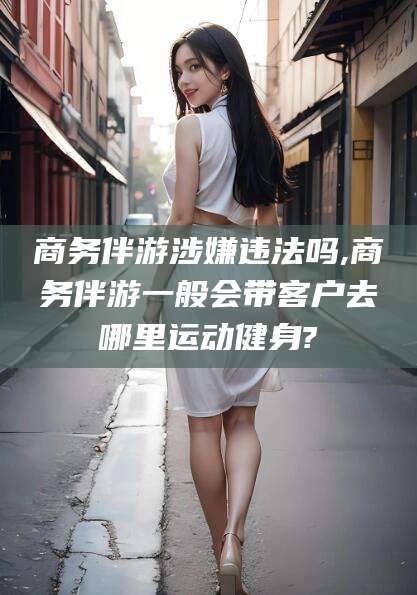 利津商务伴游涉嫌违法吗,商务伴游一般会带客户去哪里运动健身?