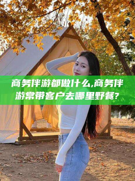 利津商务伴游都做什么,商务伴游常带客户去哪里野餐?