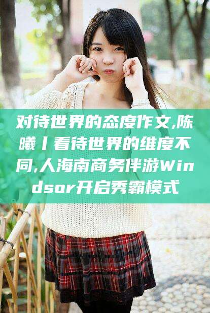 利津对待世界的态度作文,陈曦丨看待世界的维度不同,人海南商务伴游Windsor开启秀霸模式
