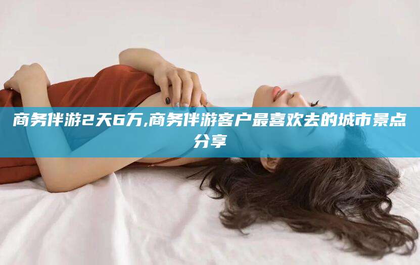 利津商务伴游2天6万,商务伴游客户最喜欢去的城市景点分享