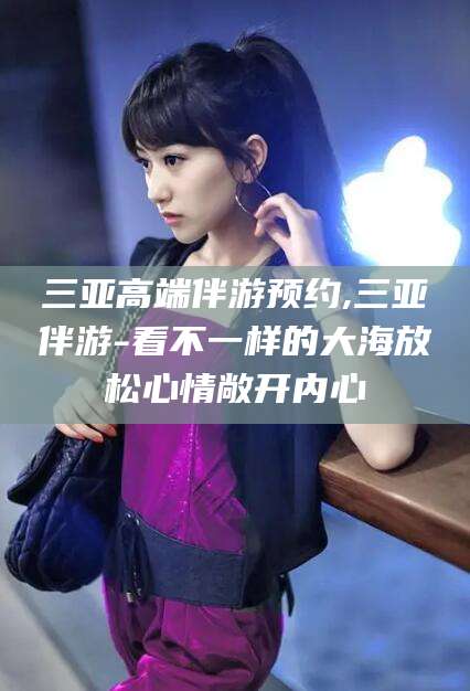 利津三亚高端伴游预约,三亚伴游-看不一样的大海放松心情敞开内心