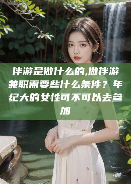 利津伴游是做什么的,做伴游兼职需要些什么条件？年纪大的女性可不可以去参加