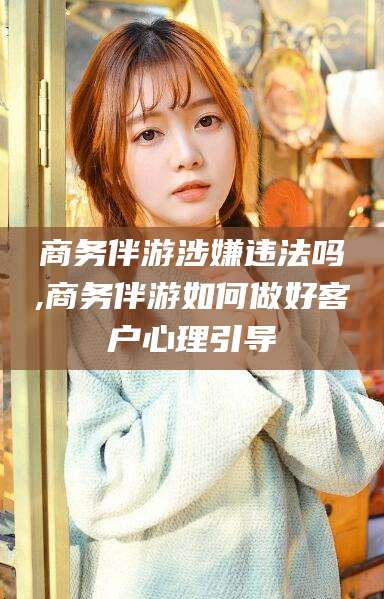 利津商务伴游涉嫌违法吗,商务伴游如何做好客户心理引导