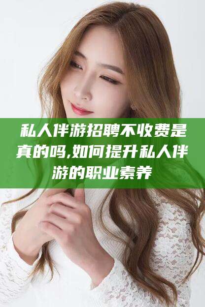 利津私人伴游招聘不收费是真的吗,如何提升私人伴游的职业素养