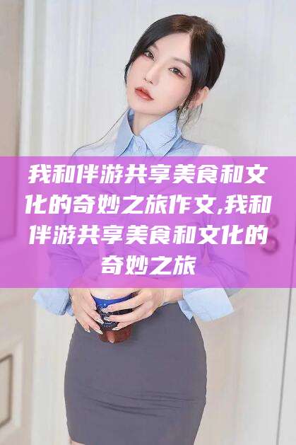 利津我和伴游共享美食和文化的奇妙之旅作文,我和伴游共享美食和文化的奇妙之旅