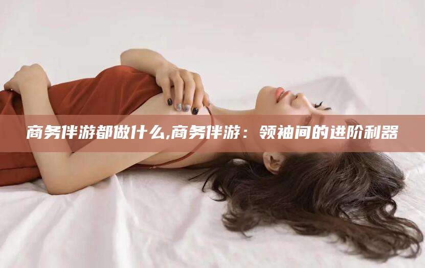 利津商务伴游都做什么,商务伴游：领袖间的进阶利器