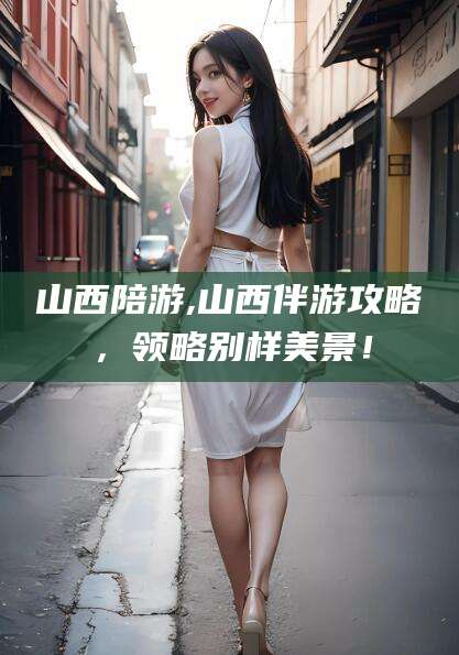 利津山西陪游,山西伴游攻略，领略别样美景！