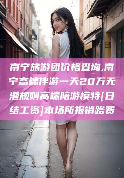 利津南宁旅游团价格查询,南宁高端伴游一天20万无潜规则高端陪游模特[日结工资]本场所报销路费