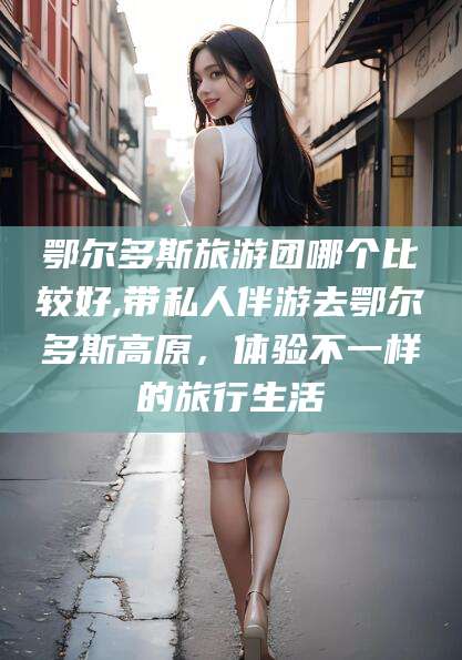 利津鄂尔多斯旅游团哪个比较好,带私人伴游去鄂尔多斯高原，体验不一样的旅行生活