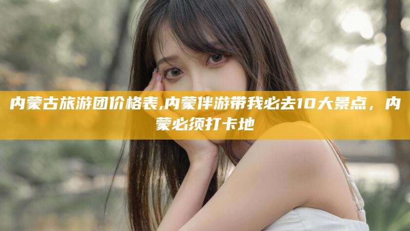 利津内蒙古旅游团价格表,内蒙伴游带我必去10大景点，内蒙必须打卡地