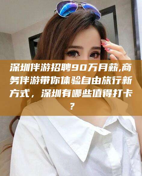 利津深圳伴游招聘90万月薪,商务伴游带你体验自由旅行新方式，深圳有哪些值得打卡？