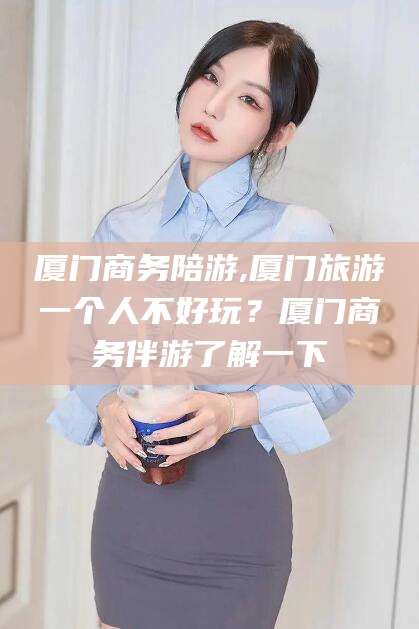 利津厦门商务陪游,厦门旅游一个人不好玩？厦门商务伴游了解一下