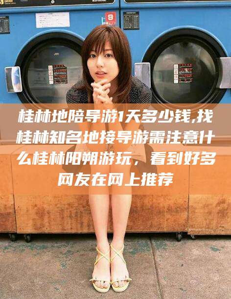 利津桂林地陪导游1天多少钱,找桂林知名地接导游需注意什么桂林阳朔游玩，看到好多网友在网上推荐