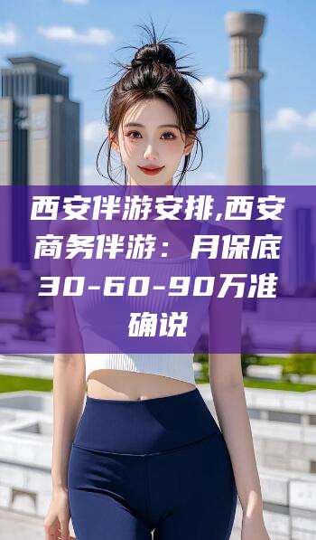 利津西安伴游安排,西安商务伴游：月保底30-60-90万准确说