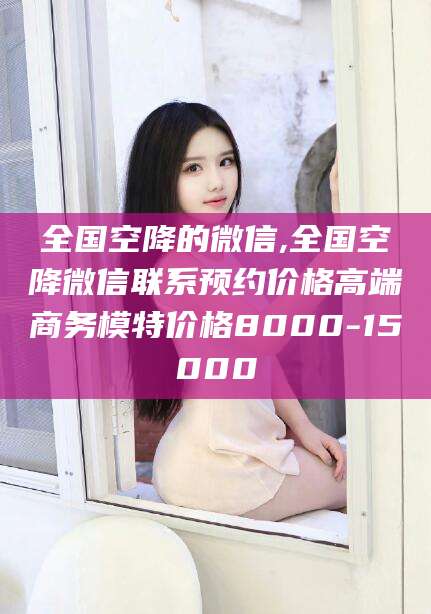 利津全国空降的微信,全国空降微信联系预约价格高端商务模特价格8000-15000