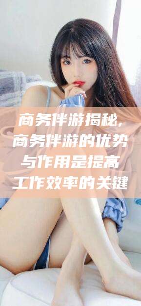 利津商务伴游揭秘,商务伴游的优势与作用是提高工作效率的关键